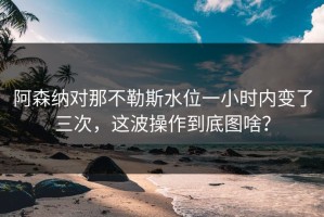 阿森纳对那不勒斯水位一小时内变了三次，这波操作到底图啥？