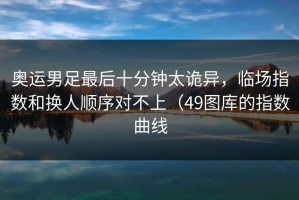 奥运男足最后十分钟太诡异，临场指数和换人顺序对不上（49图库的指数曲线
