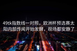 49tk指数线一对照，欧洲杯预选赛太阳内部传闻开始发酵，现场都安静了