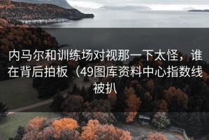 内马尔和训练场对视那一下太怪，谁在背后拍板（49图库资料中心指数线被扒