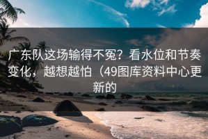 广东队这场输得不冤？看水位和节奏变化，越想越怕（49图库资料中心更新的