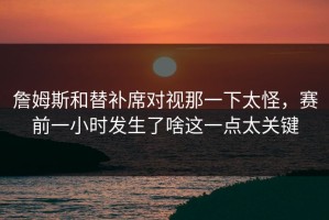 詹姆斯和替补席对视那一下太怪，赛前一小时发生了啥这一点太关键