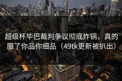 超级杯毕巴裁判争议彻底炸锅，真的服了你品你细品（49tk更新被扒出）