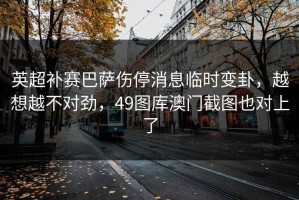 英超补赛巴萨伤停消息临时变卦，越想越不对劲，49图库澳门截图也对上了