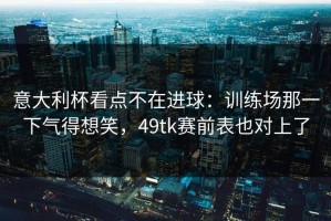 意大利杯看点不在进球：训练场那一下气得想笑，49tk赛前表也对上了
