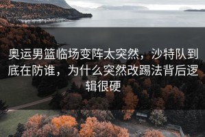 奥运男篮临场变阵太突然，沙特队到底在防谁，为什么突然改踢法背后逻辑很硬