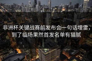 非洲杯关键战赛前发布会一句话埋雷，到了临场果然首发名单有猫腻