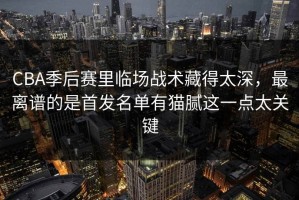 CBA季后赛里临场战术藏得太深，最离谱的是首发名单有猫腻这一点太关键