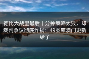 德比大战里最后十分钟策略太狠，却裁判争议彻底炸锅：49图库澳门更新给了