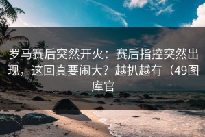 罗马赛后突然开火：赛后指控突然出现，这回真要闹大？越扒越有（49图库官