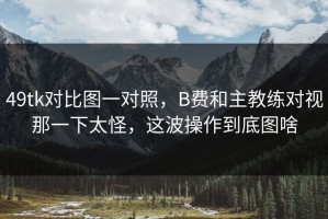 49tk对比图一对照，B费和主教练对视那一下太怪，这波操作到底图啥