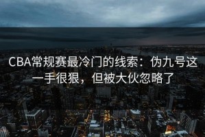 CBA常规赛最冷门的线索：伪九号这一手很狠，但被大伙忽略了