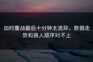 加时鏖战最后十分钟太诡异，数据走势和换人顺序对不上