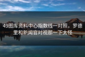 49图库资料中心指数线一对照，罗德里和新闻官对视那一下太怪