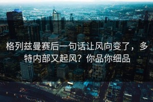 格列兹曼赛后一句话让风向变了，多特内部又起风？你品你细品