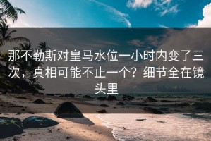 那不勒斯对皇马水位一小时内变了三次，真相可能不止一个？细节全在镜头里