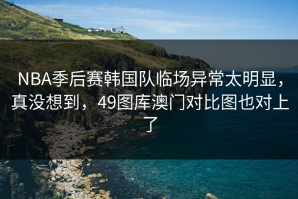 NBA季后赛韩国队临场异常太明显，真没想到，49图库澳门对比图也对上了