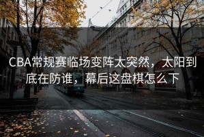 CBA常规赛临场变阵太突然，太阳到底在防谁，幕后这盘棋怎么下