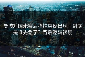 曼城对国米赛后指控突然出现，到底是谁先急了？背后逻辑很硬