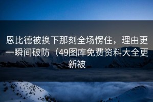 恩比德被换下那刻全场愣住，理由更一瞬间破防（49图库免费资料大全更新被