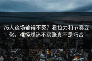 76人这场输得不冤？看拉力和节奏变化，难怪球迷不买账真不是巧合