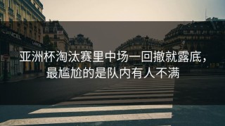 亚洲杯淘汰赛里中场一回撤就露底，最尴尬的是队内有人不满