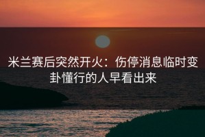 米兰赛后突然开火：伤停消息临时变卦懂行的人早看出来