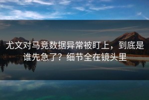 尤文对马竞数据异常被盯上，到底是谁先急了？细节全在镜头里