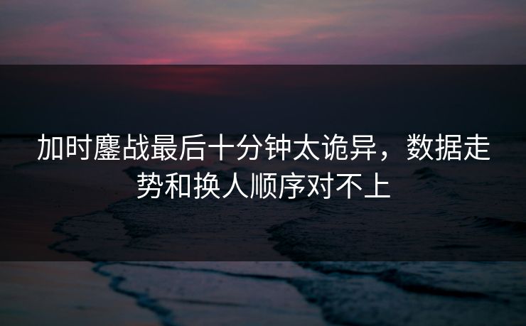 加时鏖战最后十分钟太诡异，数据走势和换人顺序对不上