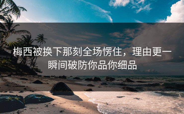 梅西被换下那刻全场愣住，理由更一瞬间破防你品你细品