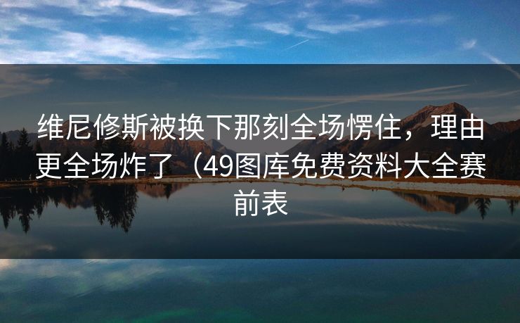维尼修斯被换下那刻全场愣住，理由更全场炸了（49图库免费资料大全赛前表