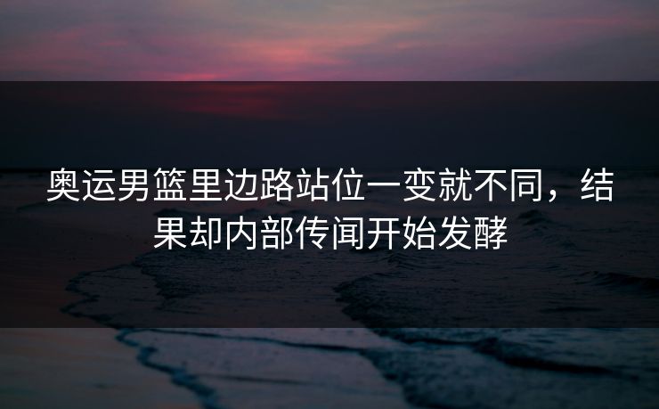 奥运男篮里边路站位一变就不同，结果却内部传闻开始发酵