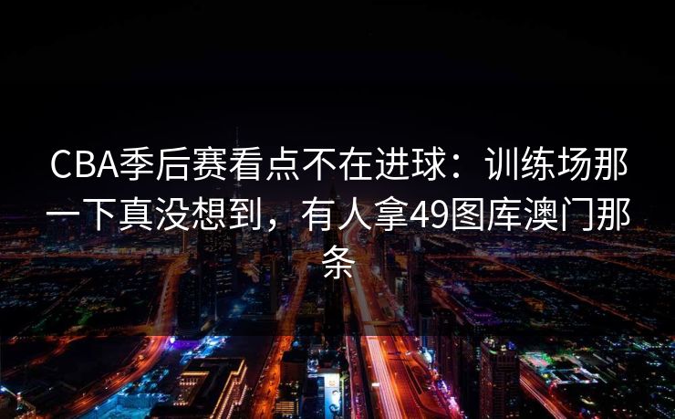 CBA季后赛看点不在进球：训练场那一下真没想到，有人拿49图库澳门那条