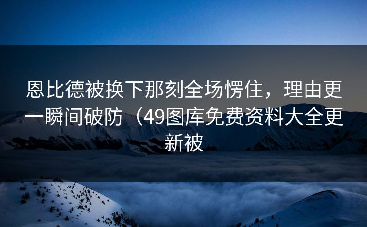 恩比德被换下那刻全场愣住，理由更一瞬间破防（49图库免费资料大全更新被