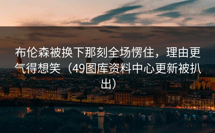 布伦森被换下那刻全场愣住，理由更气得想笑（49图库资料中心更新被扒出）