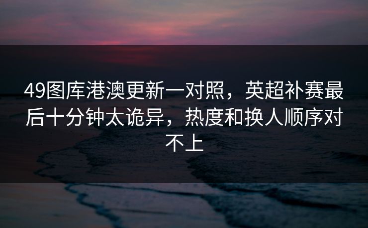 49图库港澳更新一对照，英超补赛最后十分钟太诡异，热度和换人顺序对不上