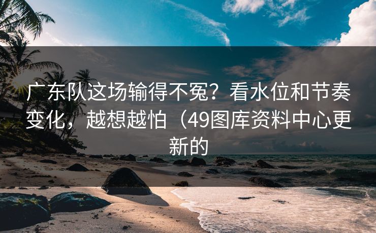 广东队这场输得不冤？看水位和节奏变化，越想越怕（49图库资料中心更新的