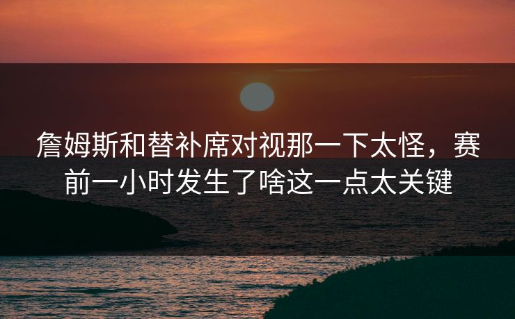 詹姆斯和替补席对视那一下太怪，赛前一小时发生了啥这一点太关键