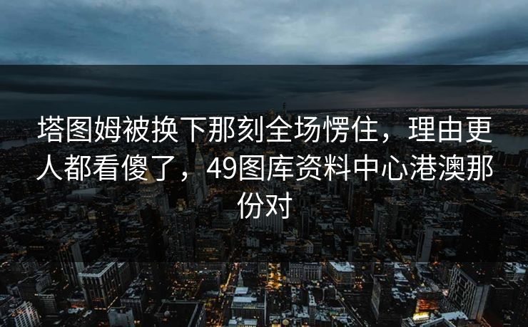 塔图姆被换下那刻全场愣住，理由更人都看傻了，49图库资料中心港澳那份对