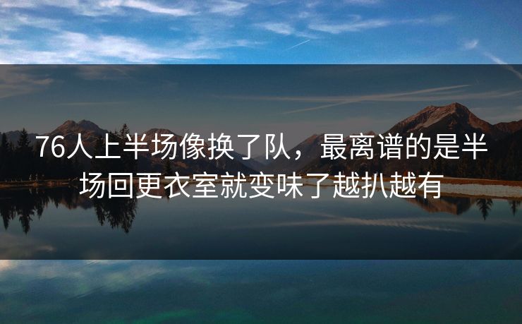 76人上半场像换了队，最离谱的是半场回更衣室就变味了越扒越有