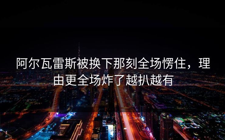 阿尔瓦雷斯被换下那刻全场愣住，理由更全场炸了越扒越有