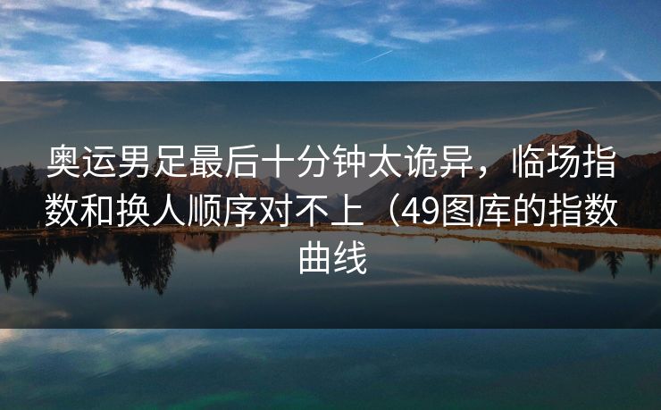 奥运男足最后十分钟太诡异，临场指数和换人顺序对不上（49图库的指数曲线