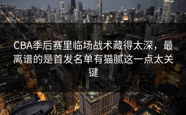 CBA季后赛里临场战术藏得太深，最离谱的是首发名单有猫腻这一点太关键