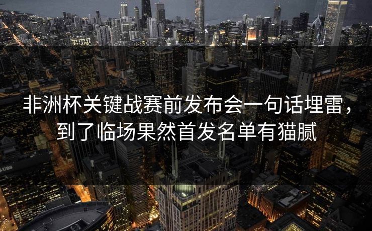 非洲杯关键战赛前发布会一句话埋雷，到了临场果然首发名单有猫腻