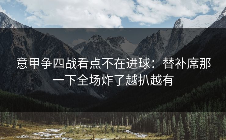 意甲争四战看点不在进球:替补席那一下全场炸了越扒越有 意甲争四战看点不在进球:替补席那一下全场炸了越扒越有