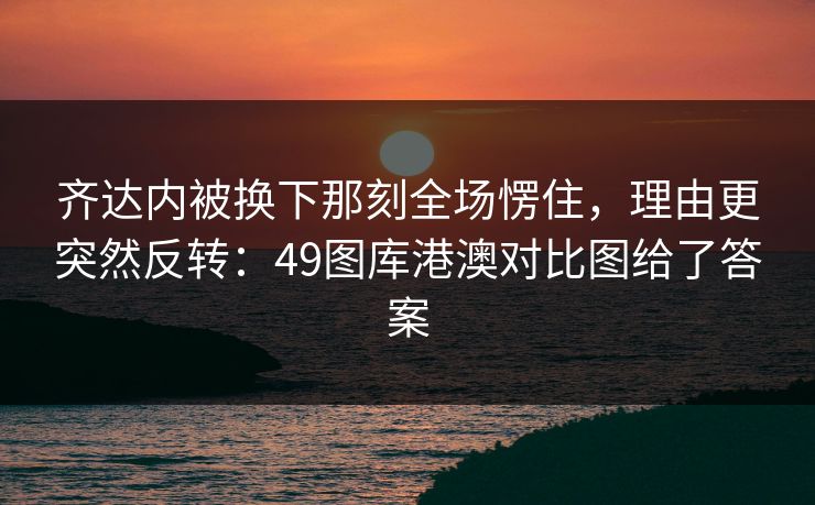 齐达内被换下那刻全场愣住，理由更突然反转：49图库港澳对比图给了答案