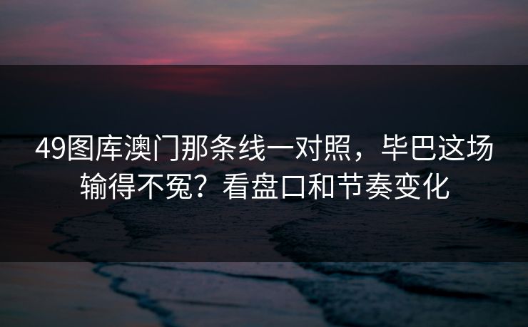 49图库澳门那条线一对照，毕巴这场输得不冤？看盘口和节奏变化