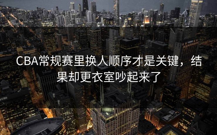 CBA常规赛里换人顺序才是关键，结果却更衣室吵起来了
