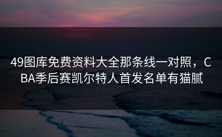 49图库免费资料大全那条线一对照，CBA季后赛凯尔特人首发名单有猫腻