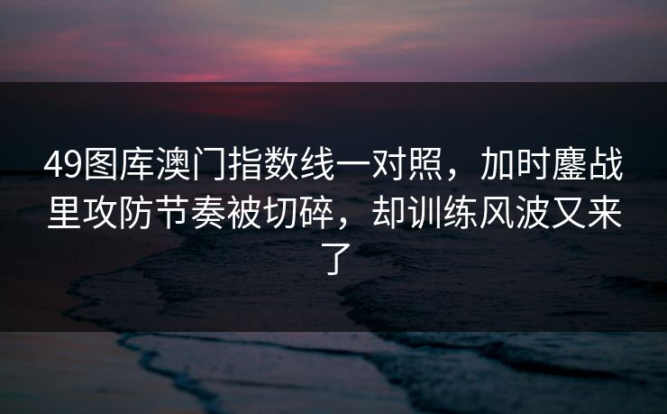 49图库澳门指数线一对照,加时鏖战里攻防节奏被切碎,却训练风波又来了 49图库澳门指数线一对照,加时鏖战里攻防节奏被切碎,却训练风波又来了